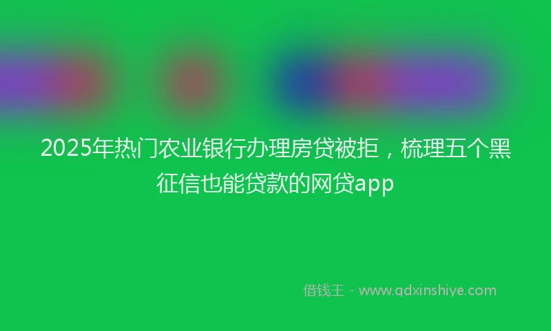 2025年热门农业银行办理房贷被拒，梳理五个黑征信也能贷款的网贷app