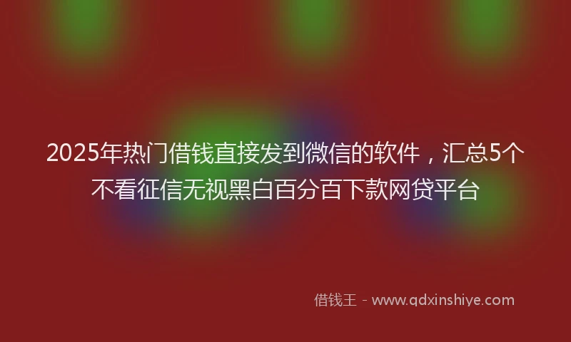 2025年热门借钱直接发到微信的软件，汇总5个不看征信无视黑白百分百下款网贷平台