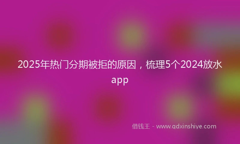 2025年热门分期被拒的原因，梳理5个2024放水app