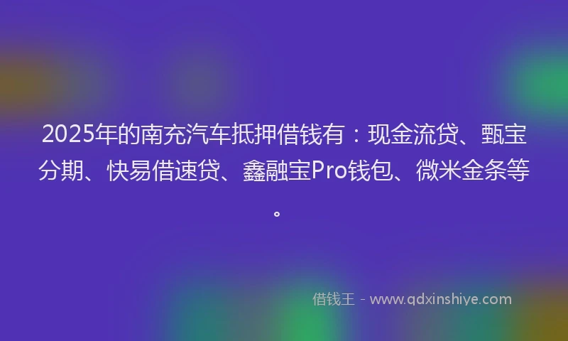2025年的南充汽车抵押借钱有：现金流贷、甄宝分期、快易借速贷、鑫融宝Pro钱包、微米金条等。