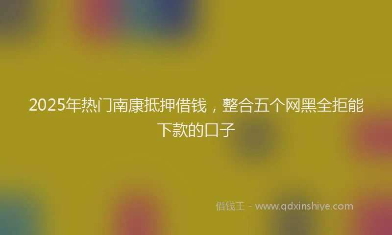 2025年热门南康抵押借钱，整合五个网黑全拒能下款的口子