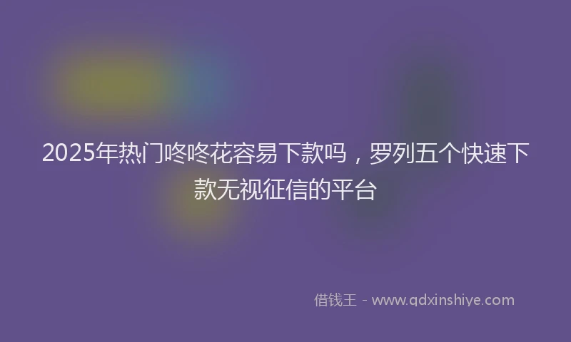 2025年热门咚咚花容易下款吗，罗列五个快速下款无视征信的平台