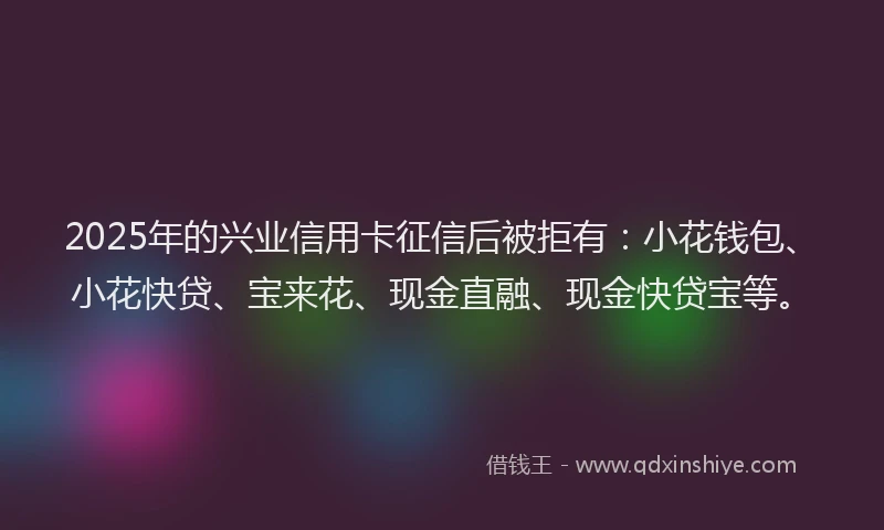 2025年的兴业信用卡征信后被拒有：小花钱包、小花快贷、宝来花、现金直融、现金快贷宝等。