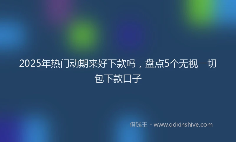 2025年热门动期来好下款吗，盘点5个无视一切包下款口子