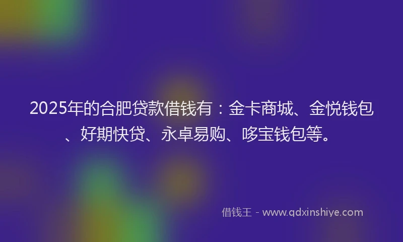 2025年的合肥贷款借钱有：金卡商城、金悦钱包、好期快贷、永卓易购、哆宝钱包等。