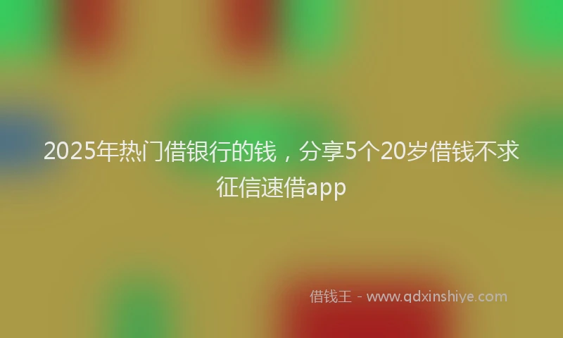 2025年热门借银行的钱，分享5个20岁借钱不求征信速借app