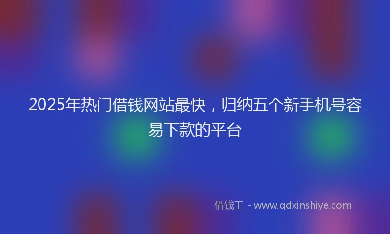 2025年热门借钱网站最快，归纳五个新手机号容易下款的平台