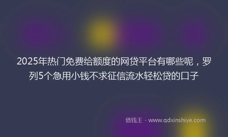 2025年热门免费给额度的网贷平台有哪些呢，罗列5个急用小钱不求征信流水轻松贷的口子