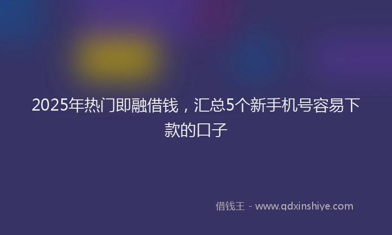 2025年热门即融借钱，汇总5个新手机号容易下款的口子
