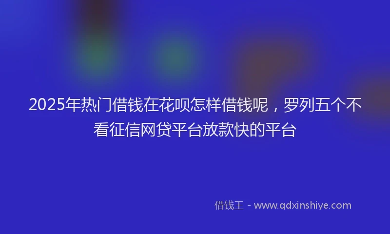 2025年热门借钱在花呗怎样借钱呢，罗列五个不看征信网贷平台放款快的平台