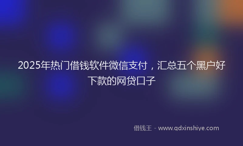 2025年热门借钱软件微信支付，汇总五个黑户好下款的网贷口子
