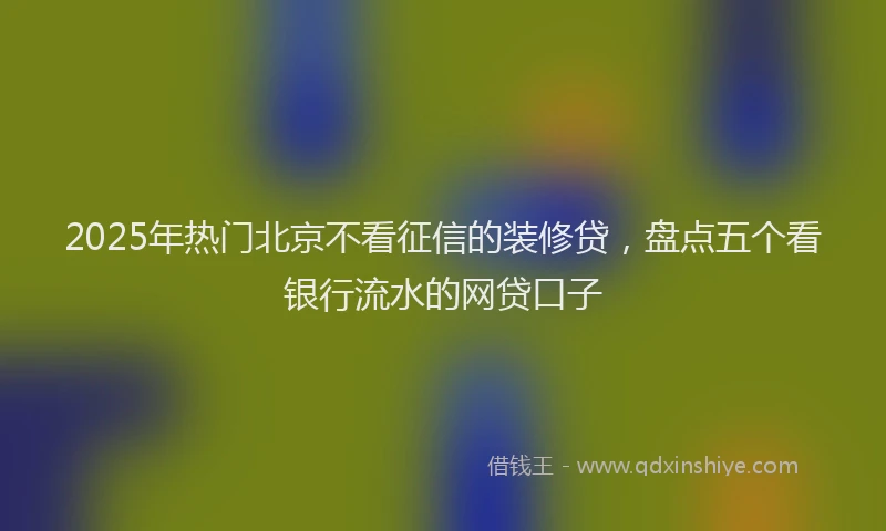 2025年热门北京不看征信的装修贷，盘点五个看银行流水的网贷口子