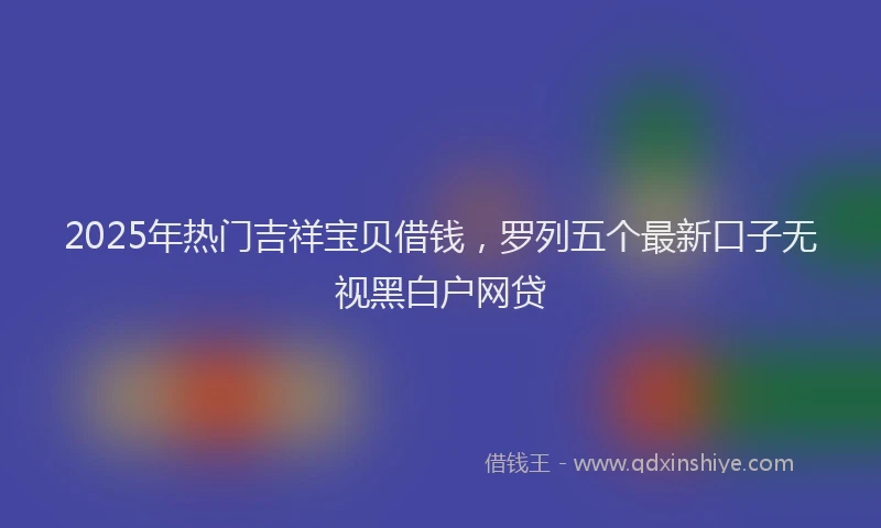 2025年热门吉祥宝贝借钱，罗列五个最新口子无视黑白户网贷