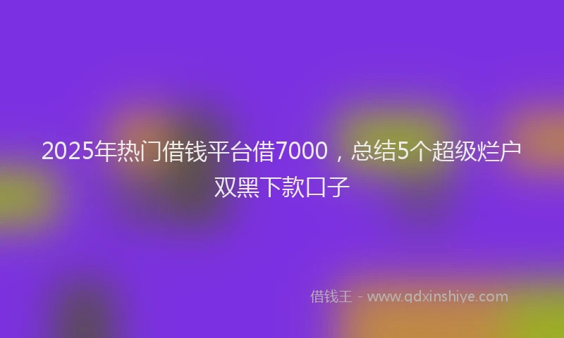 2025年热门借钱平台借7000，总结5个超级烂户双黑下款口子
