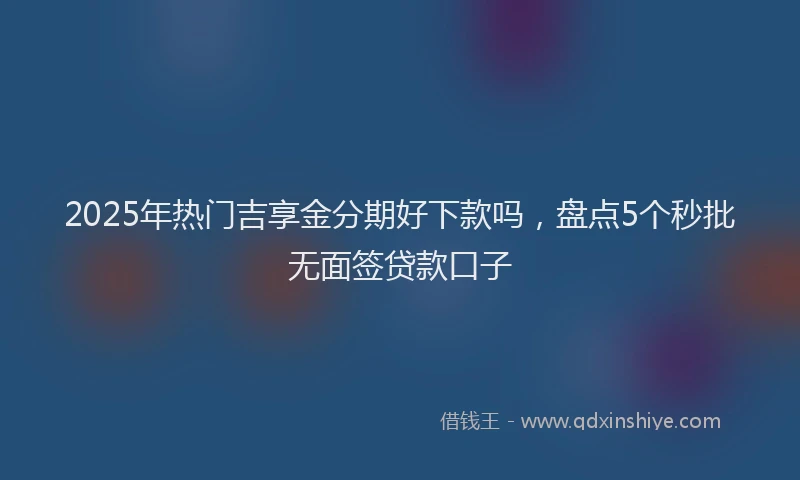 2025年热门吉享金分期好下款吗，盘点5个秒批无面签贷款口子