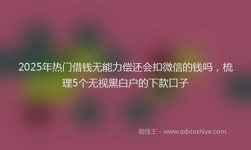 2025年热门借钱无能力偿还会扣微信的钱吗，梳理5个无视黑白户的下款口子