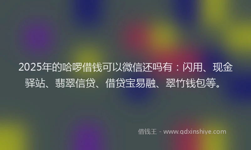 2025年的哈啰借钱可以微信还吗有：闪用、现金驿站、翡翠信贷、借贷宝易融、翠竹钱包等。