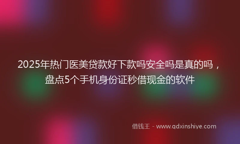 2025年热门医美贷款好下款吗安全吗是真的吗，盘点5个手机身份证秒借现金的软件