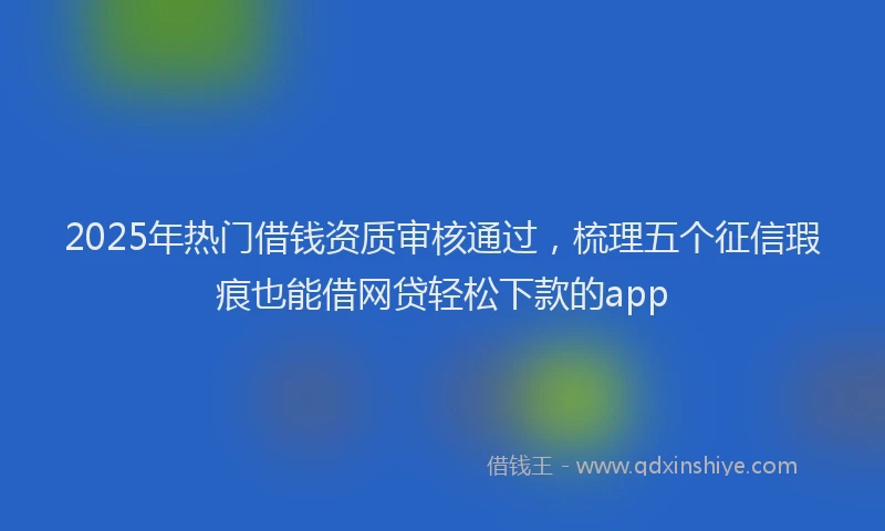 2025年热门借钱资质审核通过，梳理五个征信瑕疵也能借网贷轻松下款的app