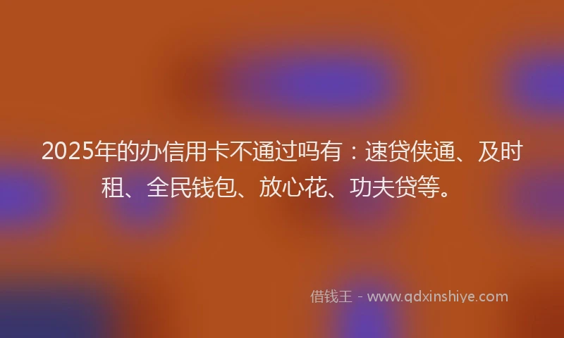 2025年的办信用卡不通过吗有：速贷侠通、及时租、全民钱包、放心花、功夫贷等。