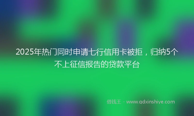2025年热门同时申请七行信用卡被拒，归纳5个不上征信报告的贷款平台