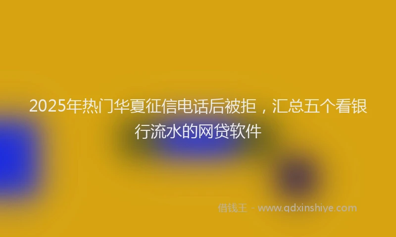 2025年热门华夏征信电话后被拒，汇总五个看银行流水的网贷软件