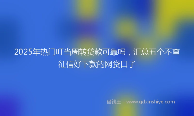 2025年热门叮当周转贷款可靠吗，汇总五个不查征信好下款的网贷口子