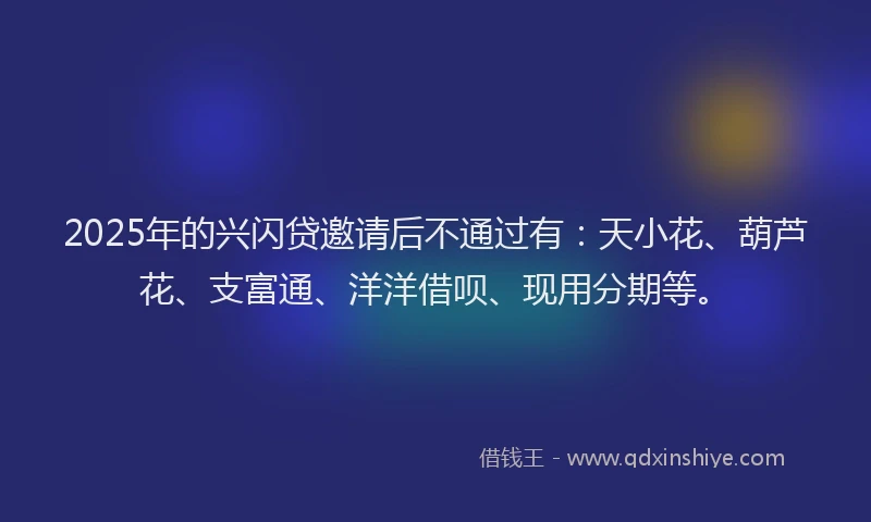 2025年的兴闪贷邀请后不通过有：天小花、葫芦花、支富通、洋洋借呗、现用分期等。