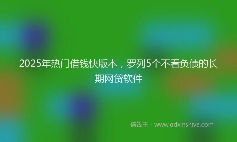 2025年热门借钱快版本，罗列5个不看负债的长期网贷软件