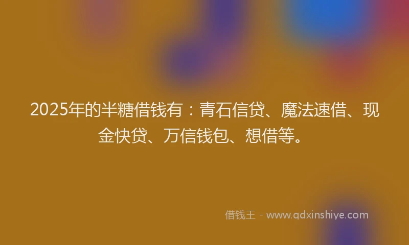 2025年的半糖借钱有：青石信贷、魔法速借、现金快贷、万信钱包、想借等。