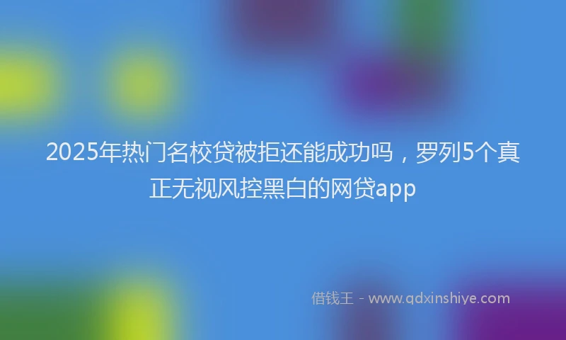2025年热门名校贷被拒还能成功吗，罗列5个真正无视风控黑白的网贷app