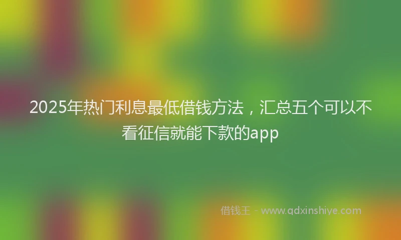 2025年热门利息最低借钱方法，汇总五个可以不看征信就能下款的app