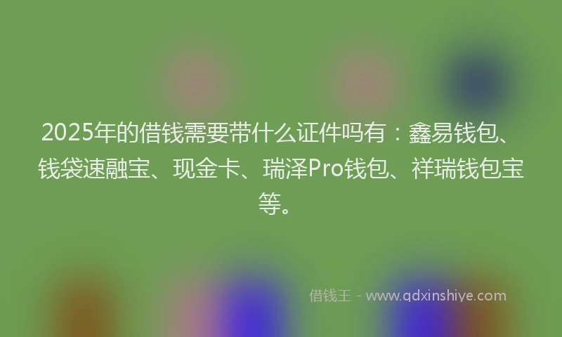 2025年的借钱需要带什么证件吗有：鑫易钱包、钱袋速融宝、现金卡、瑞泽Pro钱包、祥瑞钱包宝等。