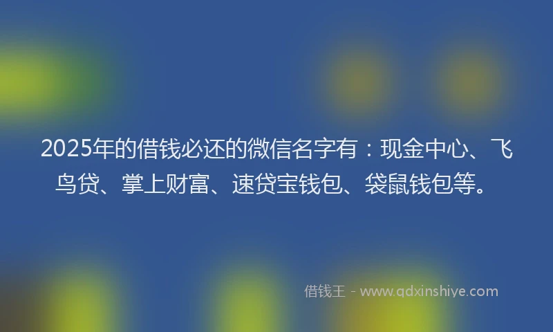 2025年的借钱必还的微信名字有：现金中心、飞鸟贷、掌上财富、速贷宝钱包、袋鼠钱包等。