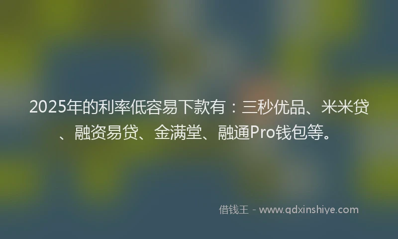 2025年的利率低容易下款有：三秒优品、米米贷、融资易贷、金满堂、融通Pro钱包等。