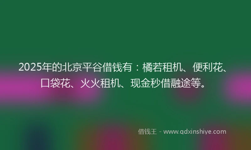 2025年的北京平谷借钱有：橘若租机、便利花、口袋花、火火租机、现金秒借融途等。