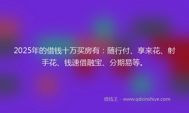 2025年的借钱十万买房有：随行付、享来花、射手花、钱速借融宝、分期易等。