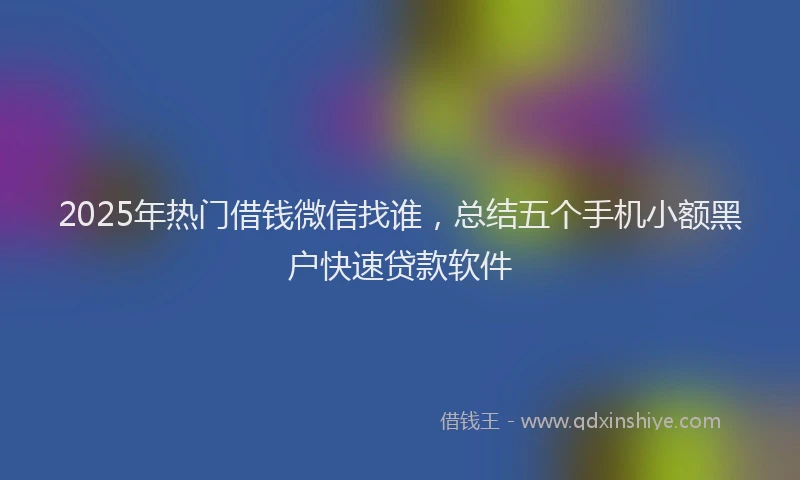 2025年热门借钱微信找谁，总结五个手机小额黑户快速贷款软件