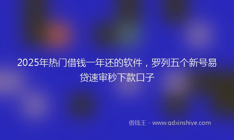 2025年热门借钱一年还的软件，罗列五个新号易贷速审秒下款口子