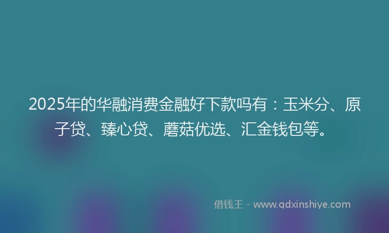 2025年的华融消费金融好下款吗有：玉米分、原子贷、臻心贷、蘑菇优选、汇金钱包等。