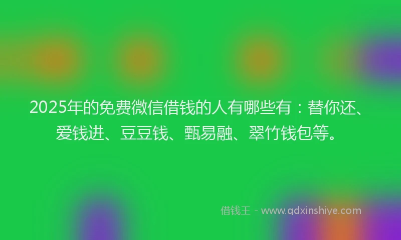 2025年的免费微信借钱的人有哪些有：替你还、爱钱进、豆豆钱、甄易融、翠竹钱包等。