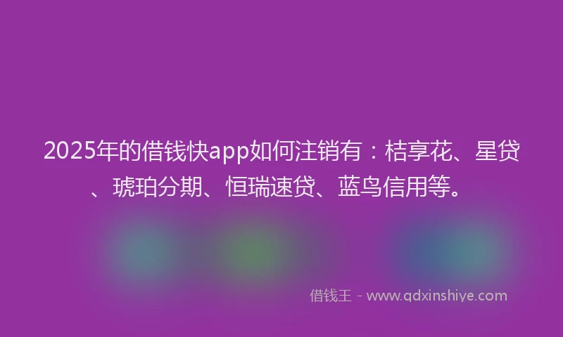 2025年的借钱快app如何注销有：桔享花、星贷、琥珀分期、恒瑞速贷、蓝鸟信用等。