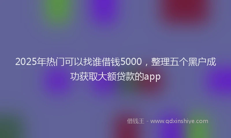 2025年热门可以找谁借钱5000，整理五个黑户成功获取大额贷款的app