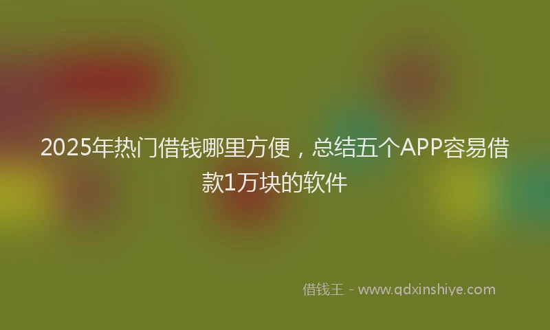 2025年热门借钱哪里方便，总结五个APP容易借款1万块的软件