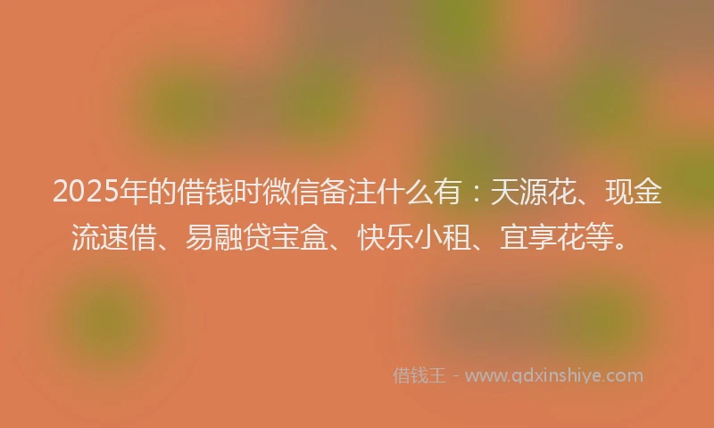 2025年的借钱时微信备注什么有：天源花、现金流速借、易融贷宝盒、快乐小租、宜享花等。