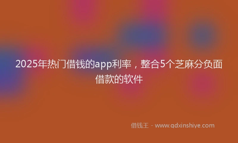 2025年热门借钱的app利率，整合5个芝麻分负面借款的软件