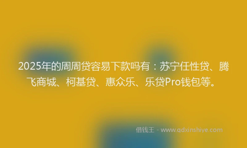 2025年的周周贷容易下款吗有：苏宁任性贷、腾飞商城、柯基贷、惠众乐、乐贷Pro钱包等。