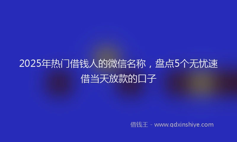 2025年热门借钱人的微信名称，盘点5个无忧速借当天放款的口子