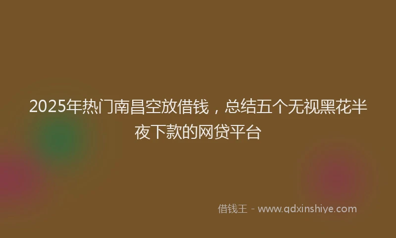 2025年热门南昌空放借钱，总结五个无视黑花半夜下款的网贷平台