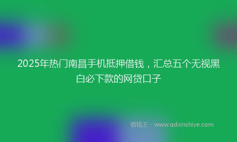 2025年热门南昌手机抵押借钱，汇总五个无视黑白必下款的网贷口子